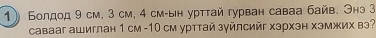 Болдод 9 см, 3 см, 4 см-ын урттай гурван саваа байв. Энэ 3
савааг ашиглан 1 см - 10 см урттай зуйлсийг хэрхэн хэмжих вэ?