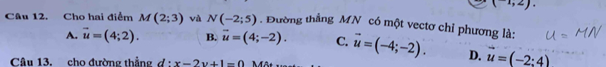 (-1,2). 
Câu 12. Cho hai điểm M(2;3) và N(-2;5) Đường thẳng MN có một vectơ chỉ phương là:
A. vector u=(4;2). B. vector u=(4;-2). C. vector u=(-4;-2). D. vector u=(-2:4)
Câu 13. cho đường thẳng d · x-2y+1=0 Một