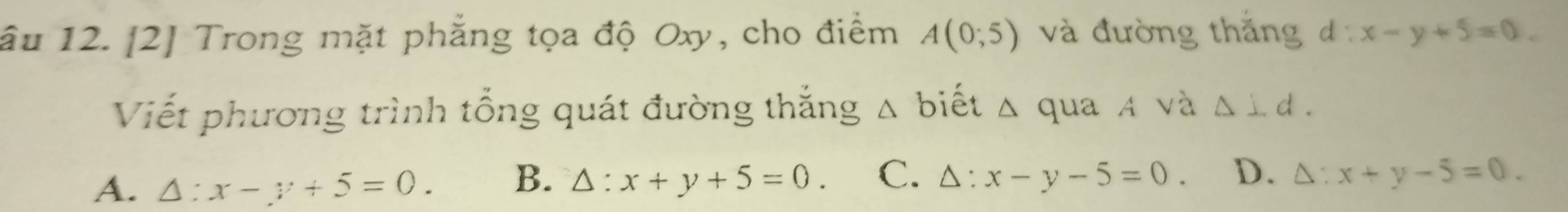 âu 12. [2] Trong mặt phẳng tọa độ Oxy, cho điểm A(0;5) và đường thăng đ ^circ  x-y+5=0. 
Viết phương trình tổng quát đường thắng Δ biết △ qua A và △ ⊥ d.
A. △ :x-y+5=0. B. △ :x+y+5=0. C. △ :x-y-5=0. D. △ :x+y-5=0.