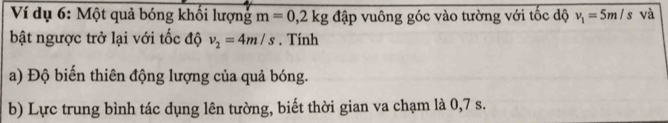 Ví dụ 6: Một quả bóng khối lượng m=0,2kg đập vuông góc vào tường với tốc dộ v_1=5m/s và 
bật ngược trở lại với tốc độ v_2=4m/s. Tính 
a) Độ biến thiên động lượng của quả bóng. 
b) Lực trung bình tác dụng lên tường, biết thời gian va chạm là 0,7 s.