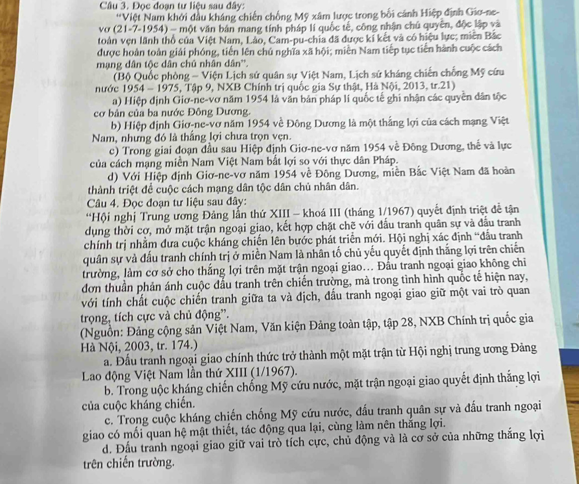 Đọc đoạn tư liệu sau đây:
*Việt Nam khởi đầu kháng chiến chống Mỹ xâm lược trong bối cảnh Hiệp định Gio-ne-
vợ (21-7-1954)-n vột văn bản mang tính pháp lí quốc tế, công nhận chủ quyên, độc lập và
toàn vẹn lãnh thổ của Việt Nam, Lào, Cam-pu-chia đã được kí kết và có hiệu lực; miên Bắc
được hoàn toàn giải phóng, tiến lên chủ nghĩa xã hội; miền Nam tiếp tục tiến hành cuộc cách
mạng dân tộc dân chủ nhân dân'.
(Bộ Quốc phòng - Viện Lịch sử quân sự Việt Nam, Lịch sử kháng chiến chống Mỹ cứu
nước 1954-1975 , Tập 9, NXB Chính trị quốc gia Sự thật, Hà Nội, 2013, tr.21)
a) Hiệp định Giơ-ne-vơ năm 1954 là văn bản pháp lí quốc tế ghi nhận các quyền dân tộc
cơ bản của ba nước Đông Dương.
b) Hiệp định Giơ-ne-vơ năm 1954 về Đông Dương là một thắng lợi của cách mạng Việt
Nam, nhưng đó là thắng lợi chưa trọn vẹn.
c) Trong giai đoạn đầu sau Hiệp định Giơ-ne-vơ năm 1954 về Đông Dương, thế và lực
của cách mạng miền Nam Việt Nam bất lợi so với thực dân Pháp.
d) Với Hiệp định Giơ-ne-vơ năm 1954 về Đông Dương, miền Bắc Việt Nam đã hoàn
thành triệt để cuộc cách mạng dân tộc dân chủ nhân dân.
Câu 4. Đọc đoạn tư liệu sau đây:
“Hội nghị Trung ương Đảng lần thứ XIII - khoá III (tháng 1/1967) quyết định triệt đề tận
dụng thời cợ, mở mặt trận ngoại giao, kết hợp chặt chẽ với đấu tranh quân sự và đấu tranh
chính trị nhằm đưa cuộc kháng chiến lên bựớc phát triển mới. Hội nghị xác định “đấu tranh
quân sự và đấu tranh chính trị ở miền Nam là nhân tố chủ yếu quyết định thắng lợi trên chiến
trường, làm cơ sở cho thắng lợi trên mặt trận ngoại giao... Đấu tranh ngoại giao không chi
đơn thuần phản ánh cuộc đấu tranh trên chiến trường, mà trong tình hình quốc tế hiện nay,
với tính chất cuộc chiến tranh giữa ta và địch, đấu tranh ngoại giao giữ một vai trò quan
trọng, tích cực và chủ động”.
(Nguồn: Đảng cộng sản Việt Nam, Văn kiện Đảng toàn tập, tập 28, NXB Chính trị quốc gia
Hà Nội, 2003, tr. 174.)
a. Đấu tranh ngoại giao chính thức trở thành một mặt trận từ Hội nghị trung ương Đảng
Lao động Việt Nam lần thứ XIII (1/1967).
b. Trong uộc kháng chiến chống Mỹ cứu nước, mặt trận ngoại giao quyết định thắng lợi
của cuộc kháng chiến.
c. Trong cuộc kháng chiến chống Mỹ cứu nước, đấu tranh quân sự và đấu tranh ngoại
giao có mối quan hệ mật thiết, tác động qua lại, cùng làm nên thắng lợi.
d. Đấu tranh ngoại giao giữ vai trò tích cực, chủ động và là cơ sở của những thắng lợi
trên chiến trường.