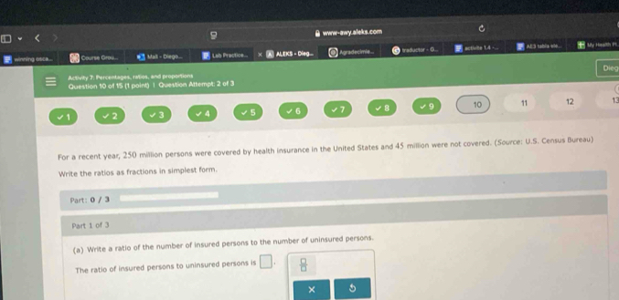 www-awy.aleks.com 
winning osa... Course Grou... Mall - Diego... Lab Practice... ALEKS - Dieg... Agradecimie.. traductor - G. activite 1.4 -... Al3 tabia ee. My Hosalths PS. 
Dieg 
Activity 7: Percentages, ratios, and proportions 
Question 10 of 15 (1 point) 1 Question Attempt: 2 of 3
1 2 3 4 5 6 8 q 10 11 12 13 
For a recent year, 250 million persons were covered by health insurance in the United States and 45 million were not covered. (Source: U.S. Census Bureau) 
Write the ratios as fractions in simplest form. 
Part: 0 / 3 
Part 1 of 3 
(a) Write a ratio of the number of insured persons to the number of uninsured persons. 
The ratio of insured persons to uninsured persons is □.  □ /□   
×
