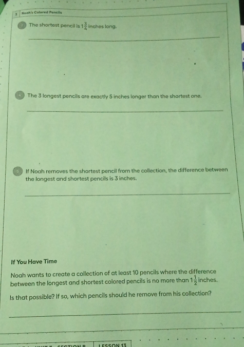 Noah's Colored Pencills 
The shortest pencil is 1 3/4  inches long. 
_ 
The 3 longest pencils are exactly 5 inches longer than the shortest one. 
_ 
If Noah removes the shortest pencil from the collection, the difference between 
the longest and shortest pencils is 3 inches. 
_ 
If You Have Time 
Noah wants to create a collection of at least 10 pencils where the difference 
between the longest and shortest colored pencils is no more than 1 1/2  inches. 
Is that possible? If so, which pencils should he remove from his collection? 
_ 
_ 
_ 
LEssón 13