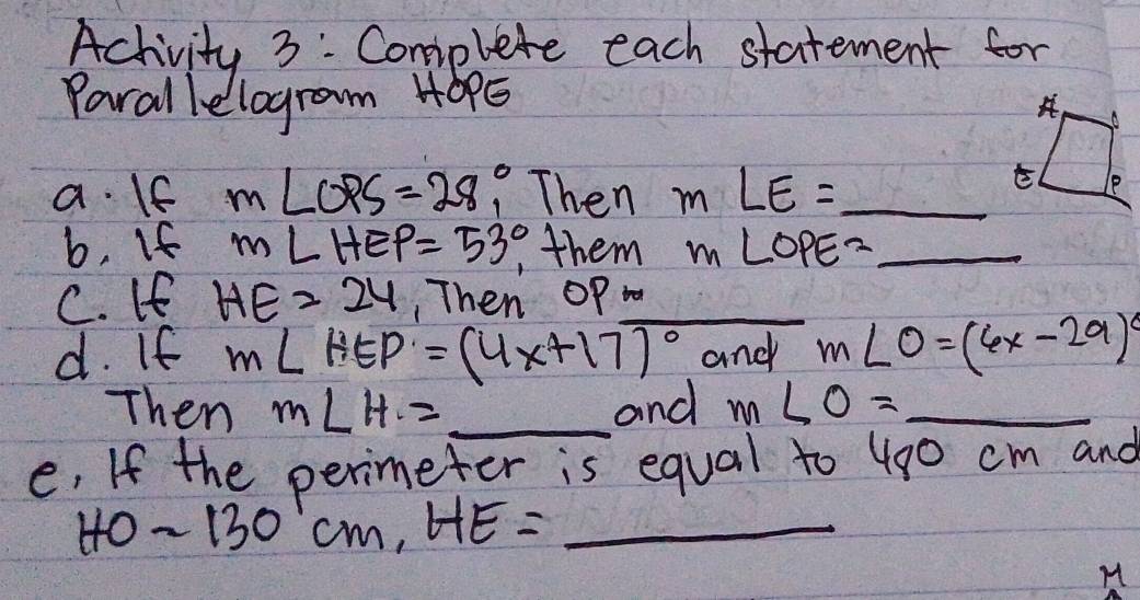 Achivity 3: Complete each statement for 
Parallelogram H0PE
a. If m∠ OPS=28 Then m∠ E= _ 
b. If m∠ HEP=53° them m∠ OPE= _ 
C. If HE=24 ,Then Op _ 
d. If m∠ HEP=(4x+17)^circ  and m∠ O=(6x-29)^circ 
Then m∠ H= _ and m∠ O= _ 
e, If the perimeter is equal to 490 cm and
HOsim 130cm, HE= _
M