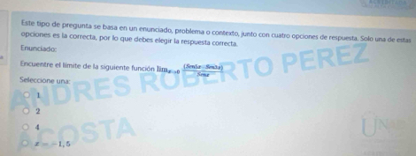 Este tipo de pregunta se basa en un enunciado, problema o contexto, junto con cuatro opciones de respuesta. Solo una de estas
opciones es la correcta, por lo que debes elegir la respuesta correcta.
Enunciado
Encuentre el límite de la siguiente función Iim (Sen5æ-Se3a)
Seleccione una:
1
2
4
x=-1.5