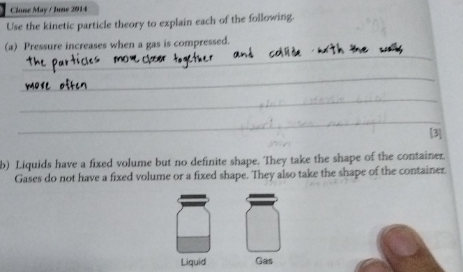 Clone May / June 2014 
Use the kinetic particle theory to explain each of the following. 
_ 
(a) Pressure increases when a gas is compressed. 
_ 
_ 
_ 
_ 
[3] 
b) Liquids have a fixed volume but no definite shape. They take the shape of the container. 
Gases do not have a fixed volume or a fixed shape. They also take the shape of the container. 
Liquid Gas