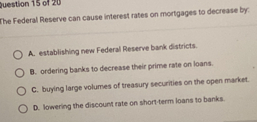 The Federal Reserve can cause interest rates on mortgages to decrease by:
A. establishing new Federal Reserve bank districts.
B. ordering banks to decrease their prime rate on loans.
C. buying large volumes of treasury securities on the open market.
D. lowering the discount rate on short-term loans to banks.