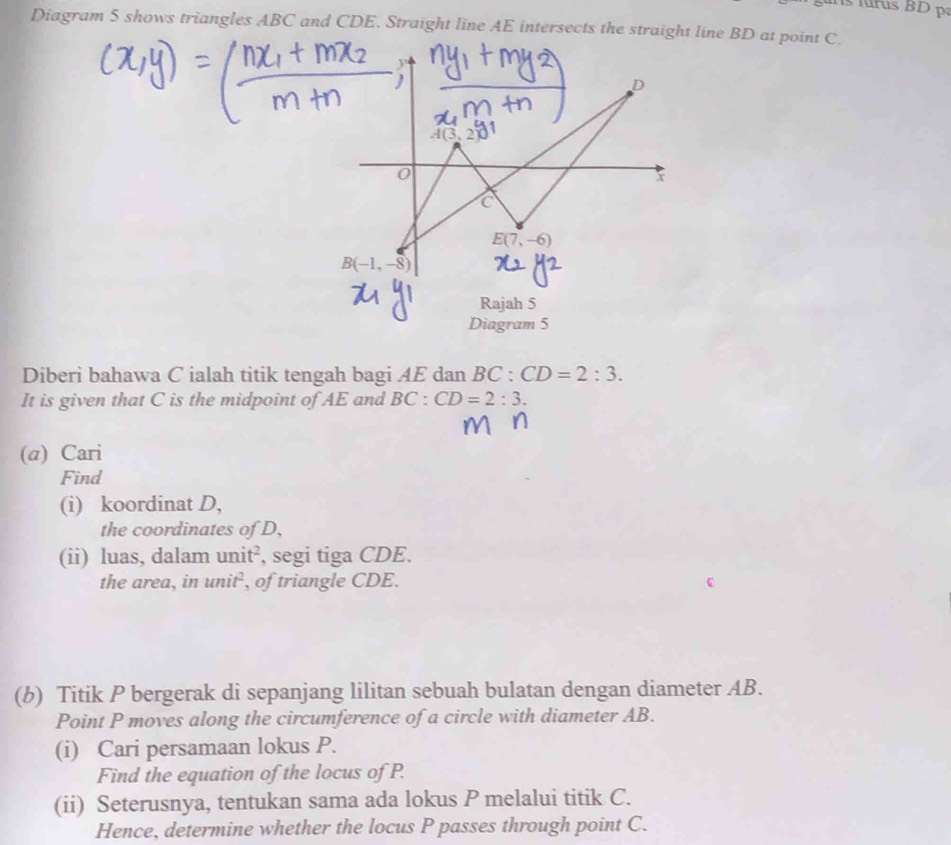 Diagram 5 shows triangles ABC and CDE. Straight line AE intersects the straight line BD at point C.
D
A(3,2)
0
x
C
E(7,-6)
B(-1,-8)
Rajah 5 
Diagram 5 
Diberi bahawa C ialah titik tengah bagi AE dan BC : CD=2:3. 
It is given that C is the midpoint of AE and BC : CD=2:3. 
(@) Cari 
Find 
(i) koordinat D, 
the coordinates of D, 
(ii) luas, dalam unit², segi tiga CDE. 
the area, in unit², of triangle CDE. 
(b) Titik P bergerak di sepanjang lilitan sebuah bulatan dengan diameter AB. 
Point P moves along the circumference of a circle with diameter AB. 
(i) Cari persamaan lokus P. 
Find the equation of the locus of P. 
(ii) Seterusnya, tentukan sama ada lokus P melalui titik C. 
Hence, determine whether the locus P passes through point C.