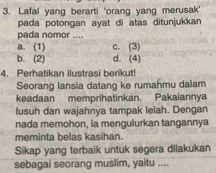 Lafal yang berarti ‘orang yang merusak’
pada potongan ayat di atas ditunjukkan
pada nomor ....
a. (1) c. (3)
b. (2) d. (4)
4. Perhatikan ilustrasi berikut!
Seorang lansia datang ke rumahmu dalam
keadaan memprihatinkan. Pakaiannya
lusuh dan wajahnya tampak lelah. Dengan
nada memohon, ia mengulurkan tangannya
meminta belas kasihan.
Sikap yang terbaik untuk segera dilakukan
sebagai seorang muslim, yaitu ....