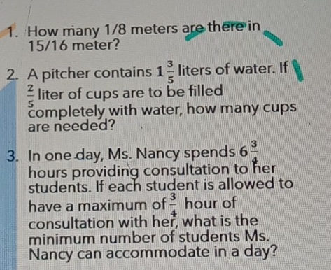 How many 1/8 meters are there in
15/16 meter? 
2. A pitcher contains 1 3/5  liters of water. If
 2/5  liter of cups are to be filled 
completely with water, how many cups 
are needed? 
3. In one day, Ms. Nancy spends 6 3/4 
hours providing consultation to her 
students. If each student is allowed to 
have a maximum of  3/4  hour of 
consultation with her, what is the 
minimum number of students Ms. 
Nancy can accommodate in a day?