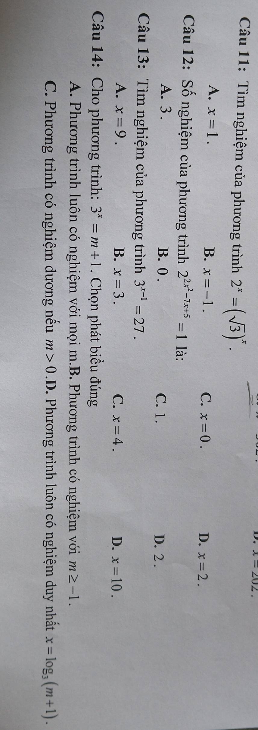 x=202. 
Câu 11: Tìm nghiệm của phương trình 2^x=(sqrt(3))^x.
A. x=1. x=-1. 
B.
C. x=0. D. x=2. 
Câu 12: Số nghiệm của phương trình 2^(2x^2)-7x+5=1 là:
A. 3. B. 0.
C. 1. D. 2.
Câu 13: Tìm nghiệm của phương trình 3^(x-1)=27.
A. x=9. B. x=3. C. x=4. D. x=10. 
Câu 14: Cho phương trình: 3^x=m+1. Chọn phát biểu đúng
A. Phương trình luôn có nghiệm với mọi m.B. Phương trình có nghiệm với m≥ -1. 
C. Phương trình có nghiệm dương nếu m>0.D. Phương trình luôn có nghiệm duy nhất x=log _3(m+1).