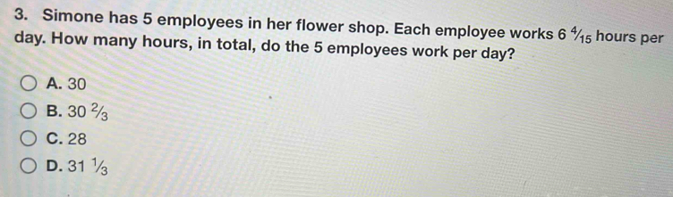 Simone has 5 employees in her flower shop. Each employee works 6 %₅ hours per
day. How many hours, in total, do the 5 employees work per day?
A. 30
B. 30 %
C. 28
D. 31 ½