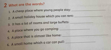 What are the words? 
1. A cheap place where young people stay:_ 
2. A small holiday house which you can rent:_ 
3. It has a lot of rooms and large buffets:_ 
4. A place where you go camping:_ 
5. A place that is almost like home: 
_ 
6. A small home which a car can pull:_