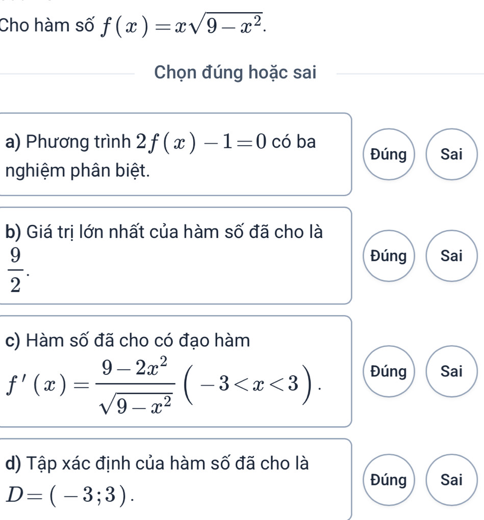 Cho hàm số f(x)=xsqrt(9-x^2). 
Chọn đúng hoặc sai
a) Phương trình 2f(x)-1=0 có ba
Đúng Sai
nghiệm phân biệt.
b) Giá trị lớn nhất của hàm số đã cho là
 9/2 . 
Đúng Sai
c) Hàm số đã cho có đạo hàm
f'(x)= (9-2x^2)/sqrt(9-x^2) (-3 . 
Đúng Sai
d) Tập xác định của hàm số đã cho là
Đúng Sai
D=(-3;3).