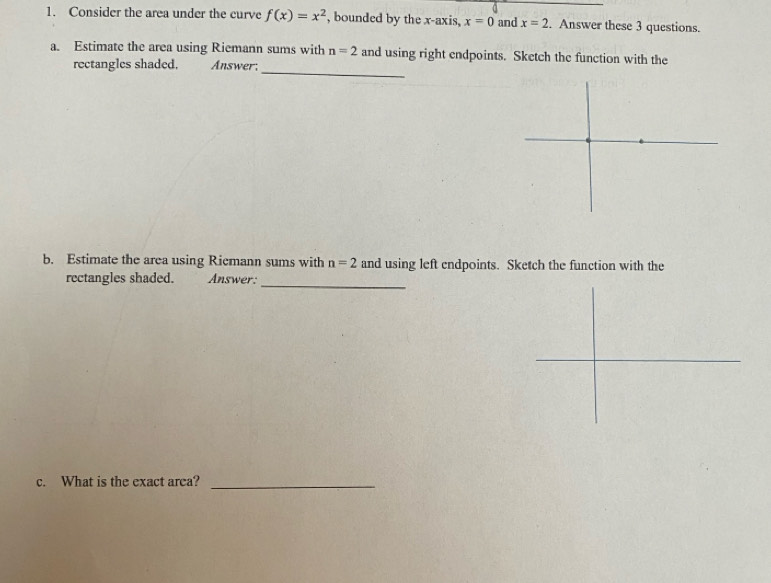 Consider the area under the curve f(x)=x^2 , bounded by the x-axis, x=0 and x=2. Answer these 3 questions. 
_ 
a. Estimate the area using Riemann sums with n=2 and using right endpoints. Sketch the function with the 
rectangles shaded. Answer: 
b. Estimate the area using Riemann sums with n=2 and using left endpoints. Sketch the function with the 
rectangles shaded. Answer:_ 
c. What is the exact area?_