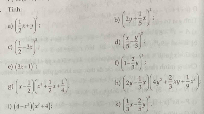 Tính: 
a) ( 1/2 x+y)^2; 
b) (2y+ 1/5 x)^2; 
c) ( 1/2 -3x)^2; 
d) ( x/5 - y/3 )^2; 
e) (3x+1)^3; 
f) (1- 2/3 y)^3, 
g) (x- 1/2 )(x^2+ 1/2 x+ 1/4 ); 
h) (2y- 1/3 x)(4y^2+ 2/3 xy+ 1/9 x^2); 
i) (4-x^2)(x^2+4); 
k) ( 1/3 x- 2/5 y)^3.