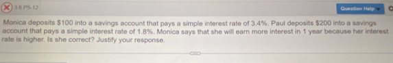 PS-12 Question Help . 
Monica deposits $100 into a savings account that pays a simple interest rate of 3.4%. Paul deposits $200 into a savings 
account that pays a simple interest rate of 1.8%. Monica says that she will earn more interest in 1 year because her interest 
rate is higher. Is she correct? Justify your response.