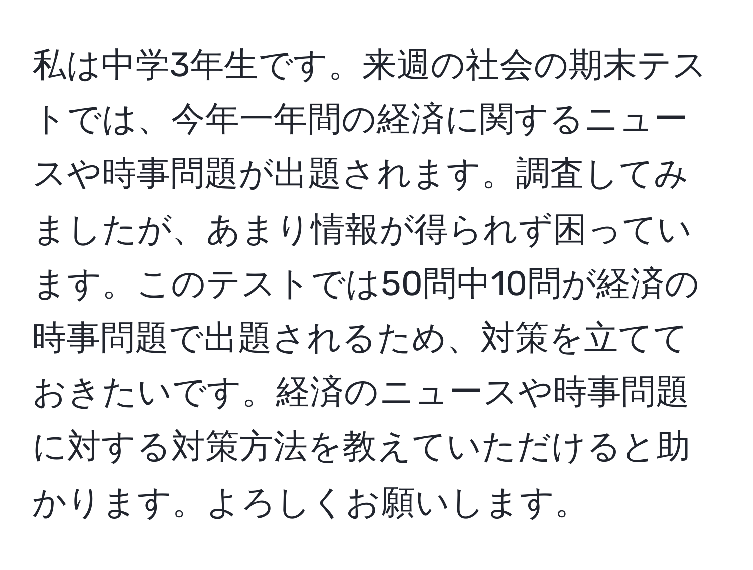 私は中学3年生です。来週の社会の期末テストでは、今年一年間の経済に関するニュースや時事問題が出題されます。調査してみましたが、あまり情報が得られず困っています。このテストでは50問中10問が経済の時事問題で出題されるため、対策を立てておきたいです。経済のニュースや時事問題に対する対策方法を教えていただけると助かります。よろしくお願いします。