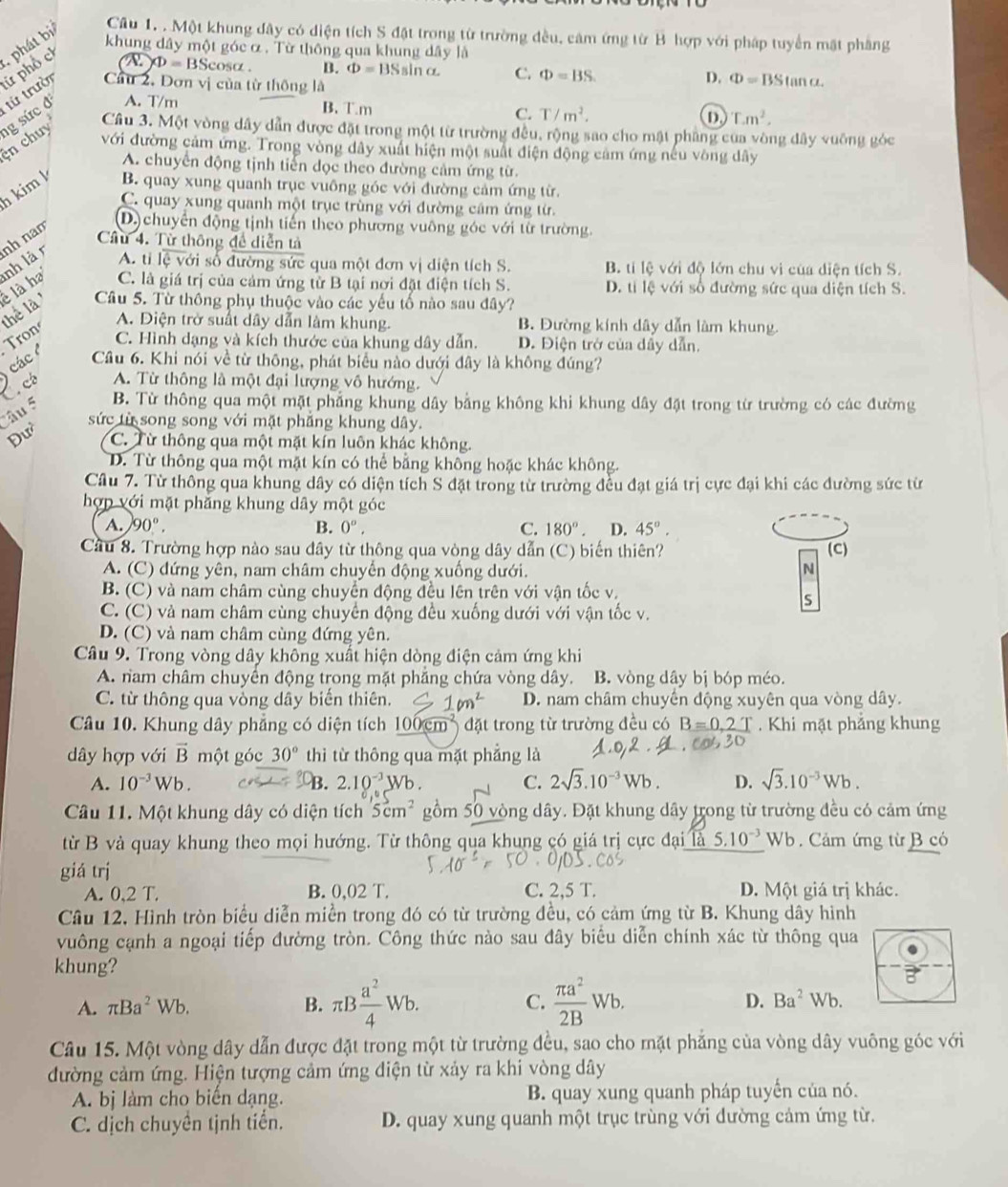 khung dây một góc α . Từ thông qua khung dây là
ử phổ ch  phát bị Câu 1. . Một khung đây có diện tích S đặt trong từ trường đều, cảm ứng từ B hợp với pháp tuyển mặt phẳng
YD=BSc osα . B. Phi =BSsin alpha C. Phi =BS
từ trười Cầu 2, Đơn vị của từ thông là D. Phi =BStan a.
n chuy g sức đ A. T/m
B. T.m
C. T/m^2.
T.m^2.
Câu 3. Một vòng dây dẫn được đặt trong một từ trường đều, rộng sao cho mật phẳng của vòng đây vuỡng góc
ới đường cảm ứng. Trong vòng dây xuất hiện một suất điện động cảm ứng nếu vòng dây
A. chuyển động tịnh tiến đọc theo đường cảm ứng từ.
kim k B. quay xung quanh trục vuông góc với đường cảm ứng từ.
C. quay xung quanh một trục trùng với đường câm ứng từ.
thể là  là ha nh là n nh nam
D) chuyển động tịnh tiến theo phương vuông góc với từ trường.
Cầu 4. Tử thông đề diễn tả
A. ti lệ với số đường sức qua một đơn vị diện tích S. B. tí lệ với độ lớn chu vi của diện tích S.
C. là giá trị của cảm ứng từ B tại nơi đặt điện tích S. D. ti lệ với số đường sức qua diện tích S.
Câu 5. Từ thông phụ thuộc vào các yếu tố nào sau đây?
A. Diện trở suất dây dẫn làm khung. B. Đường kính dây dẫn làm khung.
Tron
C. Hình dạng và kích thước của khung dây dẫn. D. Điện trở của dây dẫn.
các Câu 6. Khi nói về từ thông, phát biểu nào dưới đây là không đúng?
A. Từ thông là một đại lượng vô hướng.
2e B. Từ thông qua một mặt phẳng khung dây bằng không khi khung dây đặt trong từ trường có các đường
âu 5
sức từ song song với mặt phẳng khung dây.
Đư C. Từ thông qua một mặt kín luôn khác không.
D. Từ thông qua một mặt kín có thể bằng không hoặc khác không.
Câu 7. Từ thông qua khung dây có diện tích S đặt trong từ trường đều đạt giá trị cực đại khi các đường sức từ
hợp với mặt phẳng khung dây một góc
A. 90°. B. 0^o, C. 180°. D. 45°.
Cầu 8. Trường hợp nào sau đây từ thông qua vòng dây dẫn (C) biến thiên? (C)
A. (C) đứng yên, nam châm chuyển động xuống dưới. N
B. (C) và nam châm cùng chuyển động đều lên trên với vận tốc v.
S
C. (C) và nam châm cùng chuyển động đều xuống dưới với vận tốc v.
D. (C) và nam châm cùng đứng yên.
Câu 9. Trong vòng dây không xuất hiện dòng điện cảm ứng khi
A. nam châm chuyển động trong mặt phăng chứa vòng dây. B. vòng dây bị bóp méo.
C. từ thông qua vòng dây biến thiên. 1m^2 D. nam châm chuyến động xuyên qua vòng dây.
Câu 10. Khung dây phẳng có diện tích 100cm^2 đặt trong từ trường đều có B=0.2 T  Khi mặt phẳng khung
dây hợp với vector B một góc 30° thì từ thông qua mặt phẳng là
A. 10^(-3)Wb. B 2.10^(-3)Wb. C. 2sqrt(3).10^(-3)Wb. D. sqrt(3).10^(-3)Wb.
Câu 11. Một khung dây có diện tích 5cm^2 gồm 50 vòng dây. Đặt khung dây trong từ trường đều có cảm ứng
từ B và quay khung theo mọi hướng. Từ thông qua khung có giá trị cực đại 5.10^(-3) Wb . Cảm ứng từ B có
giá trị
A. 0,2 T. B. 0,02 T. C. 2,5 T. D. Một giá trị khác.
Câu 12, Hình tròn biểu diễn miền trong đó có từ trường đều, có cảm ứng từ B. Khung dây hình
vuông cạnh a ngoại tiếp đường tròn. Công thức nào sau đây biểu diễn chính xác từ thông qua
khung?
A. π Ba^2Wb. B. π B a^2/4 Wb. C.  π a^2/2B  Wb D. Ba^2Wb.
Câu 15. Một vòng dây dẫn được đặt trong một từ trường đều, sao cho mặt phẳng của vòng dây vuông góc với
đường cảm ứng. Hiện tượng cảm ứng điện từ xảy ra khi vòng dây
A. bị làm cho biến dạng. B. quay xung quanh pháp tuyển của nó.
C. dịch chuyền tịnh tiển. D. quay xung quanh một trục trùng với dường cảm ứng từ.