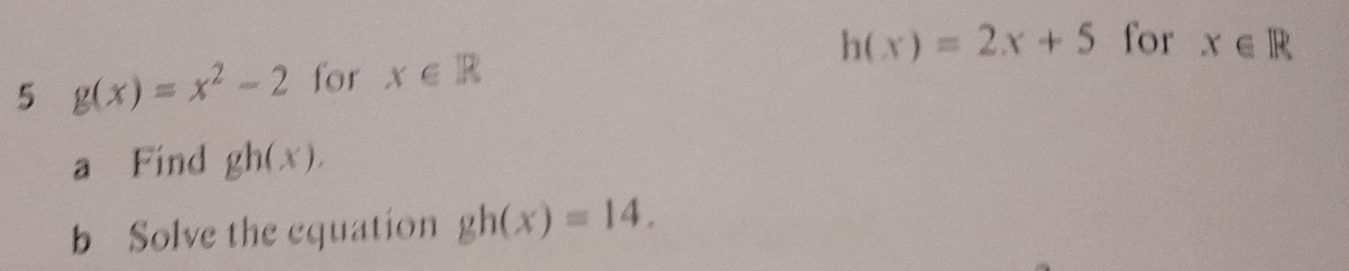 h(x)=2x+5 for x∈ R
5 g(x)=x^2-2 for x∈ R
a Find gh(x). 
b Solve the equation gh(x)=14.