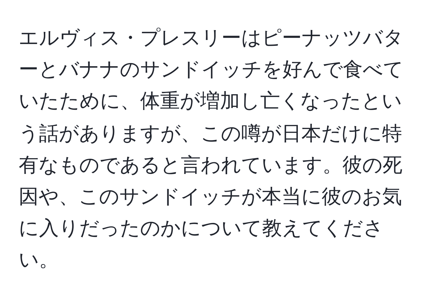 エルヴィス・プレスリーはピーナッツバターとバナナのサンドイッチを好んで食べていたために、体重が増加し亡くなったという話がありますが、この噂が日本だけに特有なものであると言われています。彼の死因や、このサンドイッチが本当に彼のお気に入りだったのかについて教えてください。