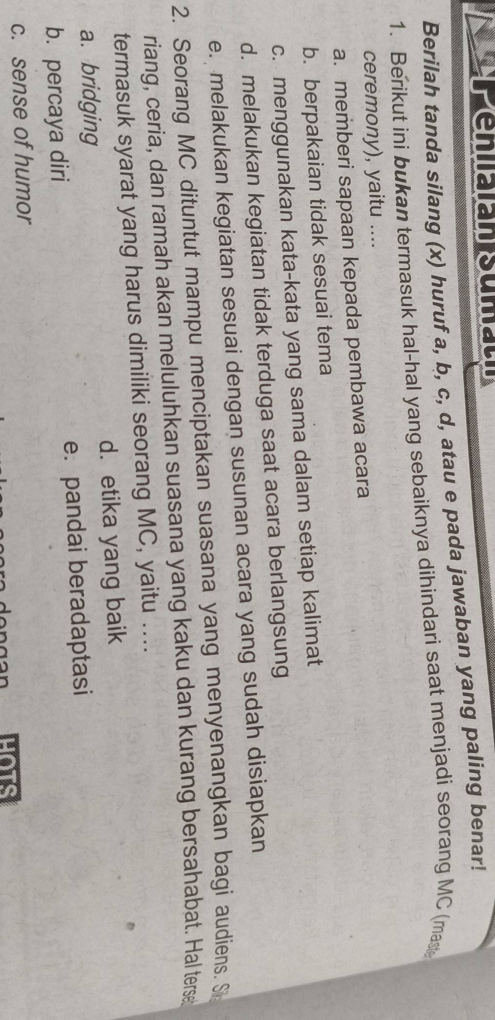 Peniaian sumau
Berilah tanda silang (x) huruf a, b, c, d, atau e pada jawaban yang paling benar!
1. Berikut ini bukan termasuk hal-hal yang sebaiknya dihindari saat menjadi seorang MC (maste
ceremony), yaitu ....
a. memberi sapaan kepada pembawa acara
b. berpakaian tidak sesuai tema
c. menggunakan kata-kata yang sama dalam setiap kalimat
d. melakukan kegiatan tidak terduga saat acara berlangsung
e. melakukan kegiatan sesuai dengan susunan acara yang sudah disiapkan
2. Seorang MC dituntut mampu menciptakan suasana yang menyenangkan bagi audiens. Si
riang, ceria, dan ramah akan meluluhkan suasana yang kaku dan kurang bersahabat. Hal terse
termasuk syarat yang harus dimiliki seorang MC, yaitu ....
a. bridging d. etika yang baik
b. percaya diri e. pandai beradaptasi
c. sense of humor
HOTS