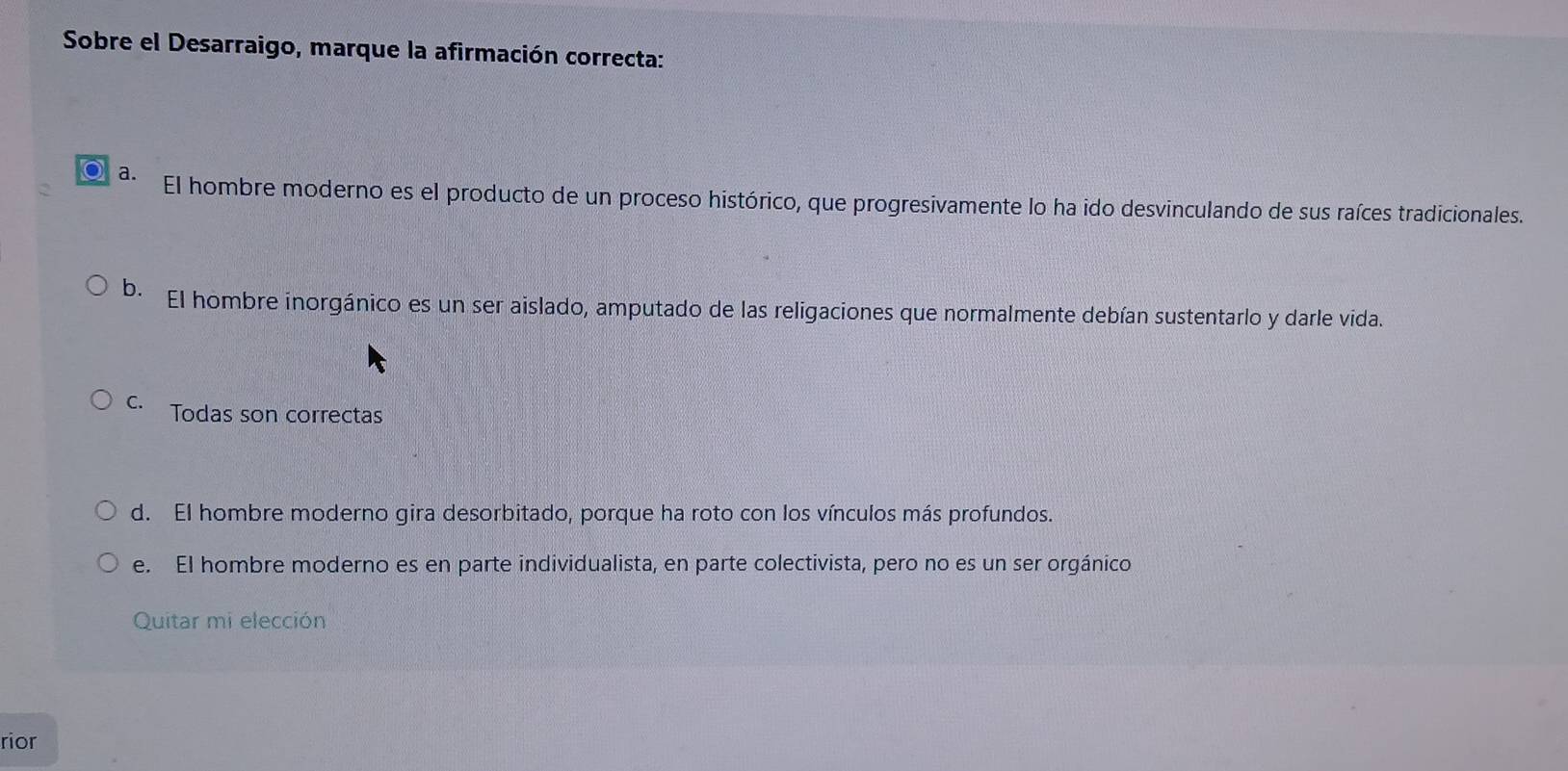 Sobre el Desarraigo, marque la afirmación correcta:
○ a.
El hombre moderno es el producto de un proceso histórico, que progresivamente lo ha ido desvinculando de sus raíces tradicionales.
b. El hombre inorgánico es un ser aislado, amputado de las religaciones que normalmente debían sustentarlo y darle vida.
C. Todas son correctas
d. El hombre moderno gira desorbitado, porque ha roto con los vínculos más profundos.
e. El hombre moderno es en parte individualista, en parte colectivista, pero no es un ser orgánico
Quitar mi elección
rior