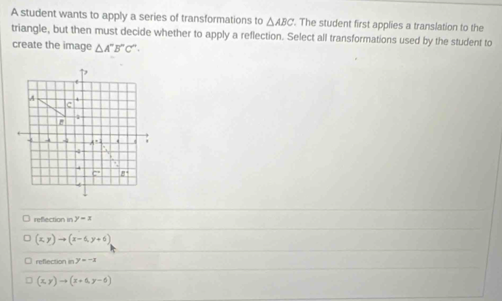 A student wants to apply a series of transformations to △ ABC. The student first applies a translation to the
triangle, but then must decide whether to apply a reflection. Select all transformations used by the student to
create the image △ A''B''C''.
reflection in y=x
(x,y)to (x-6,y+6)
reflection in y=-x
(x,y)to (x+6,y-6)