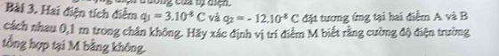 cương của tự dịệh. 
Bài 3. Hai điện tích điểm q_1=3.10^(-8)C và q_2=-12.10^(-8)C đặt tương ứng tại hai điểm A và B
cách nhau 0,1 m trong chân không. Hãy xác định vị trí điểm M biết rằng cường độ điện trường 
tổng hợp tại M bằng không.