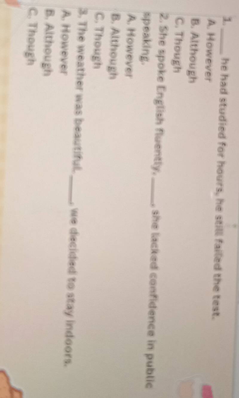 he had studied for hours, he still failed the test.
A. However
B. Although
C. Though
2. She spoke English fluently. _, she lacked confidence in public
speaking.
A. However
B. Although
C. Though
3. The weather was beautiful._ , we decided to stay indoors.
A. However
B. Although
C. Though