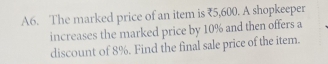 A6. The marked price of an item is ₹5,600. A shopkeeper 
increases the marked price by 10% and then offers a 
discount of 8%. Find the final sale price of the item.