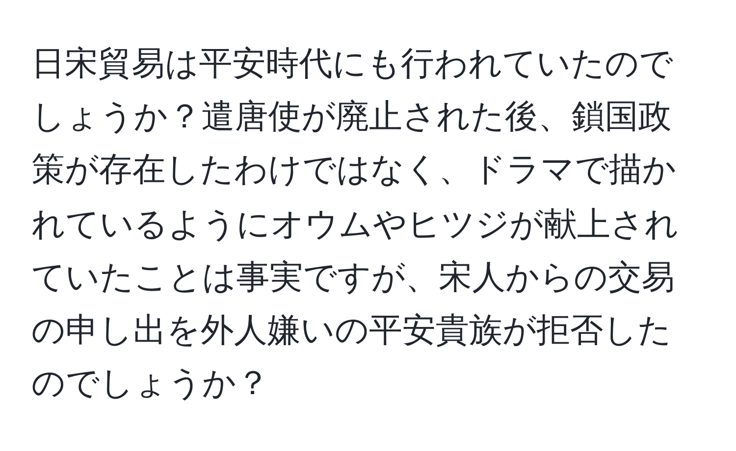 日宋貿易は平安時代にも行われていたのでしょうか？遣唐使が廃止された後、鎖国政策が存在したわけではなく、ドラマで描かれているようにオウムやヒツジが献上されていたことは事実ですが、宋人からの交易の申し出を外人嫌いの平安貴族が拒否したのでしょうか？