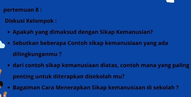 pertemuan 8 : 
Diskusi Kelompok : 
Apakah yang dimaksud dengan Sikap Kemanusian? 
Sebutkan beberapa Contoh sikap kemanusiaan yang ada 
dilingkunganmu ? 
dari contoh sikap kemanusiaan diatas, contoh mana yang paling 
penting untuk diterapkan disekolah mu? 
Bagaiman Cara Menerapkan Sikap kemanusiaan di sekolah ?