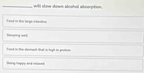 will slow down alcohol absorption.
Food in the large intestine
Sleeping well
Food in the stomach that is high in protein
Being happy and relaxed