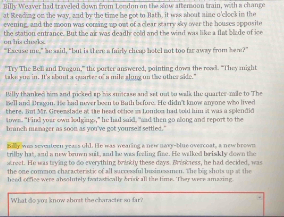 Billy Weaver had traveled down from London on the slow afternoon train, with a change 
at Reading on the way, and by the time he got to Bath, it was about nine o'clock in the 
evening, and the moon was coming up out of a clear starry sky over the houses opposite 
the station entrance. But the air was deadly cold and the wind was like a flat blade of ice 
on his cheeks. 
“Excuse me,” he said, “but is there a fairly cheap hotel not too far away from here?” 
“Try The Bell and Dragon,” the porter answered, pointing down the road. “They might 
take you in. It’s about a quarter of a mile along on the other side." 
Billy thanked him and picked up his suitcase and set out to walk the quarter-mile to The 
Bell and Dragon. He had never been to Bath before. He didn’t know anyone who lived 
there. But Mr. Greenslade at the head office in London had told him it was a splendid 
town. “Find your own lodgings,” he had said, “and then go along and report to the 
branch manager as soon as you’ve got yourself settled.” 
Billy was seventeen years old. He was wearing a new navy-blue overcoat, a new brown 
trilby hat, and a new brown suit, and he was feeling fine. He walked briskly down the 
street. He was trying to do everything briskly these days. Briskness, he had decided, was 
the one common characteristic of all successful businessmen. The big shots up at the 
head office were absolutely fantastically brisk all the time. They were amazing. 
What do you know about the character so far?