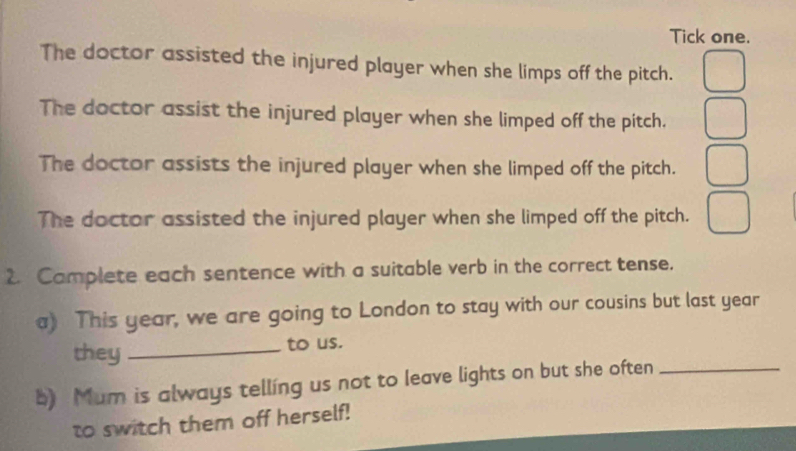 Tick one.
The doctor assisted the injured player when she limps off the pitch.
The doctor assist the injured player when she limped off the pitch.
The doctor assists the injured player when she limped off the pitch.
The doctor assisted the injured player when she limped off the pitch.
2. Camplete each sentence with a suitable verb in the correct tense.
a) This year, we are going to London to stay with our cousins but last year
they_ to us.
b) Mum is always telling us not to leave lights on but she often_
to switch them off herself!