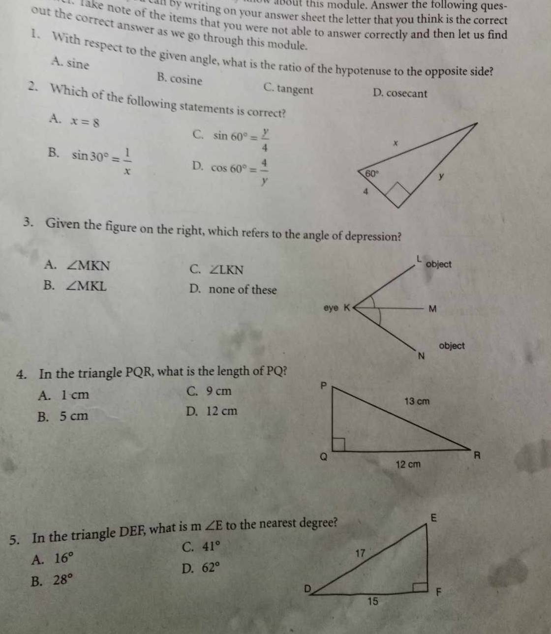 aout this module. Answer the following ques-
can by writing on your answer sheet the letter that you think is the correct
. rake note of the items that you were not able to answer correctly and then let us find 
out the correct answer as we go through this module.
1. With respect to the given angle, what is the ratio of the hypotenuse to the opposite side?
A. sine
B. cosine C. tangent
D. cosecant
2. Which of the following statements is correct?
A. x=8
C. sin 60°= y/4 
B. sin 30°= 1/x 
D. cos 60°= 4/y 
3. Given the figure on the right, which refers to the angle of depression?
A. ∠ MKN C. ∠ LKN
B. ∠ MKL D. none of these
4. In the triangle PQR, what is the length of PQ?
A. 1 cm C. 9 cm
B. 5 cm D. 12 cm
5. In the triangle DEF, what is m ∠ E to the nearest degree?
C.
A. 16° 41°
D. 62°
B. 28°