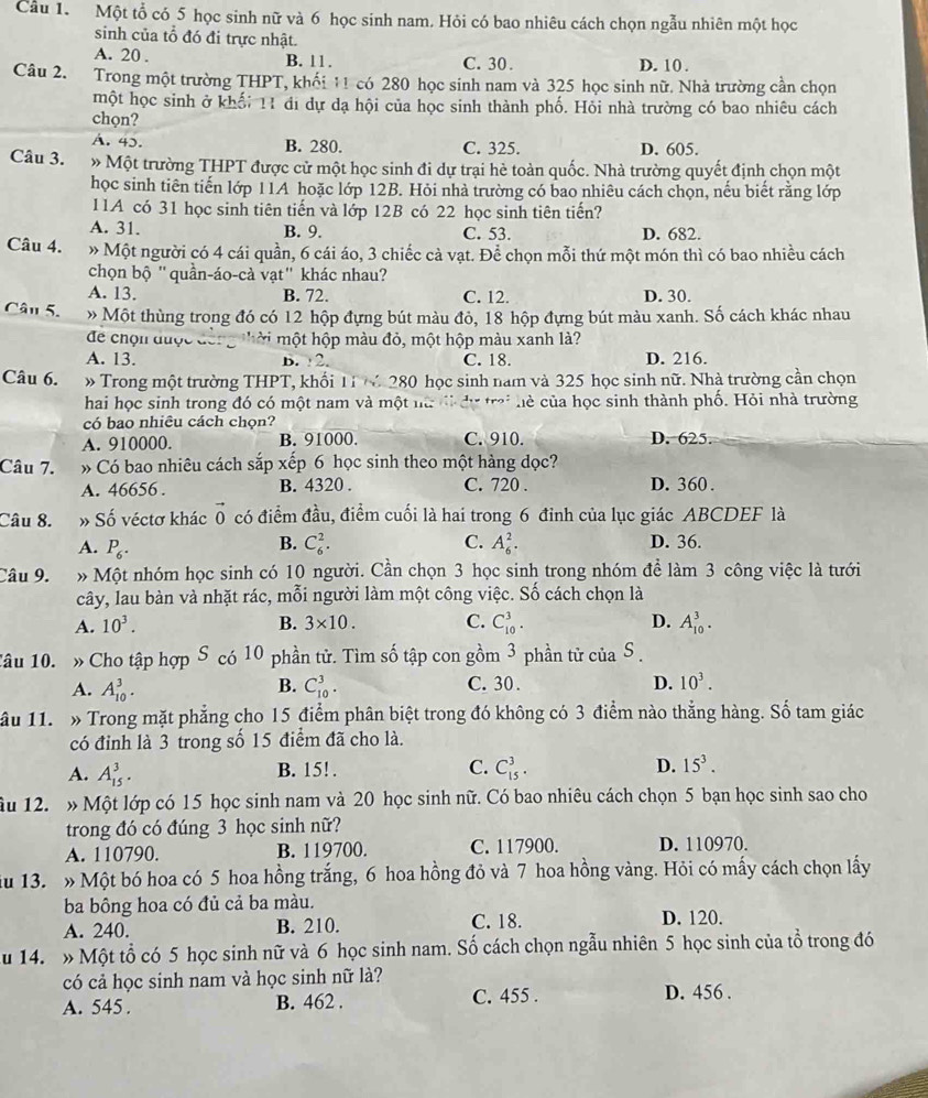 Một tổ có 5 học sinh nữ và 6 học sinh nam. Hỏi có bao nhiêu cách chọn ngẫu nhiên một học
sinh của tổ đó đi trực nhật.
A. 20 . B. 11. C. 30. D. 10 .
Câu 2. Trong một trường THPT, khối 11 có 280 học sinh nam và 325 học sinh nữ. Nhà trường cần chọn
một học sinh ở khối 11 đi dự dạ hội của học sinh thành phố. Hỏi nhà trường có bao nhiêu cách
chọn?
A. 43. B. 280. C. 325. D. 605.
Câu 3. » Một trường THPT được cử một học sinh đi dự trại hè toàn quốc. Nhà trường quyết định chọn một
học sinh tiên tiến lớp 11A hoặc lớp 12B. Hỏi nhà trường có bao nhiêu cách chọn, nếu biết rằng lớp
11A có 31 học sinh tiên tiến và lớp 12B có 22 học sinh tiên tiến?
A. 31. B. 9. C. 53. D. 682.
Câu 4. » Một người có 4 cái quần, 6 cái áo, 3 chiếc cà vạt. Để chọn mỗi thứ một món thì có bao nhiều cách
chọn bộ "quần-áo-cà vạt" khác nhau?
A. 13. B. 72. C. 12. D. 30.
Câu 5. » Một thùng trong đó có 12 hộp đựng bút màu đỏ, 18 hộp đựng bút màu xanh. Số cách khác nhau
để chọn được động thời một hộp màu đỏ, một hộp màu xanh là?
A. 13. b. :2. C. 18. D. 216.
Câu 6. » Trong một trường THPT, khối 1  280 học sinh nam và 325 học sinh nữ. Nhà trường cần chọn
hai học sinh trong đó có một nam và một hữ đị dự trời hè của học sinh thành phố. Hỏi nhà trường
có bao nhiêu cách chọn?
A. 910000. B. 91000. C. 910. D. 625.
Câu 7. » Có bao nhiêu cách sắp xếp 6 học sinh theo một hàng dọc?
A. 46656 . B. 4320 . C. 720 . D. 360 .
Câu 8. » Số véctơ khác vector 0 có điểm đầu, điểm cuối là hai trong 6 đỉnh của lục giác ABCDEF là
B.
A. P_6. C_6^(2. C. A_6^2. D. 36.
Câu 9. » Một nhóm học sinh có 10 người. Cần chọn 3 học sinh trong nhóm để làm 3 công việc là tưới
cây, lau bàn và nhặt rác, mỗi người làm một công việc. Số cách chọn là
A. 10^3). B. 3* 10. C. C_(10)^3. D. A_(10)^3.
1âu 10. » Cho tập hợp S có 10 phần tử. Tìm số tập con gồm 3 phần tử của S
A. A_(10)^3. C_(10)^3. C. 30 . D. 10^3.
B.
ầu 11. » Trong mặt phẳng cho 15 điểm phân biệt trong đó không có 3 điểm nào thằng hàng. Số tam giác
có đỉnh là 3 trong số 15 điểm đã cho là.
A. A_(15)^3. B. 15! . C. C_(15)^3. D. 15^3.
Ấu 12. » Một lớp có 15 học sinh nam và 20 học sinh nữ. Có bao nhiêu cách chọn 5 bạn học sinh sao cho
trong đó có đúng 3 học sinh nữ?
A. 110790. B. 119700. C. 117900. D. 110970.
iu 13. » Một bó hoa có 5 hoa hồng trắng, 6 hoa hồng đỏ và 7 hoa hồng vàng. Hỏi có mấy cách chọn lấy
ba bông hoa có đủ cả ba màu.
A. 240. B. 210. C. 18. D. 120.
u 14. » Một tổ có 5 học sinh nữ và 6 học sinh nam. Số cách chọn ngẫu nhiên 5 học sinh của tổ trong đó
có cả học sinh nam và học sinh nữ là?
A. 545 . B. 462 . C. 455 . D. 456 .