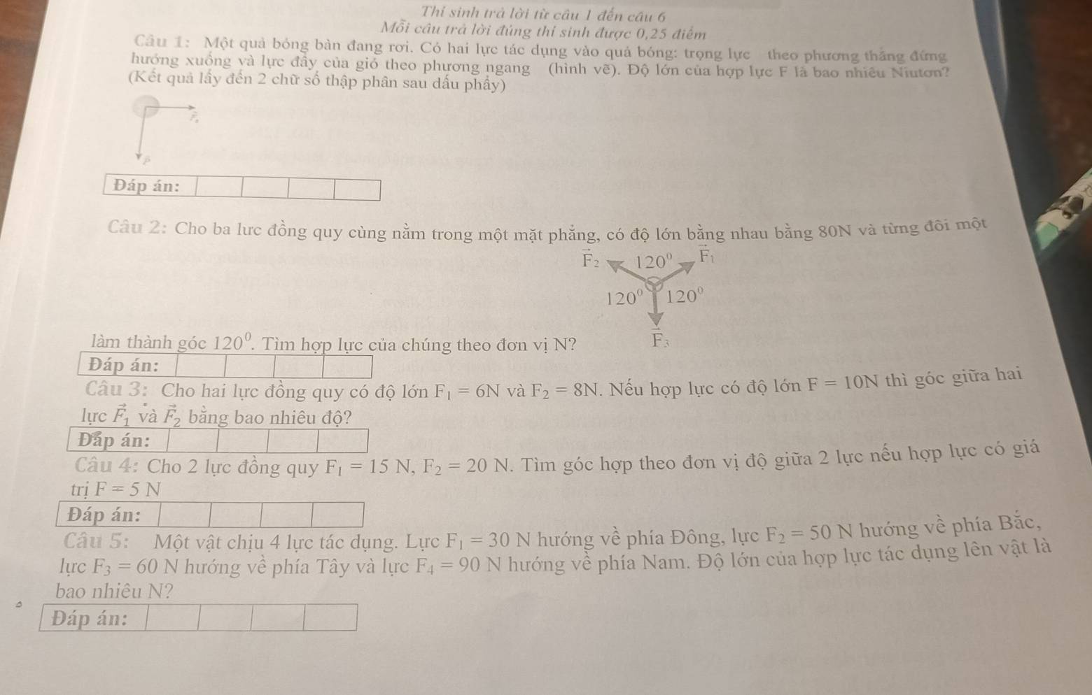 Thí sinh trà lời từ câu 1 đến câu 6
Mỗi câu trả lời đúng thi sinh được 0,25 điểm
Câu 1: Một quả bóng bàn đang rơi. Có hai lực tác dụng vào quả bóng: trọng lực theo phương thắng đứng
hướng xuồng và lực đây của giỏ theo phương ngang (hình vẽ). Độ lớn của hợp lực F là bao nhiêu Niutơn?
(Kết quả lấy đến 2 chữ số thập phân sau dấu phầy)
Đáp án:
Câu 2: Cho ba lưc đồng quy cùng nằm trong một mặt phẳng, có độ lớn bằng nhau bằng 80N và từng đôi một
vector F_2 120° vector F_1
120° 120°
làm thành góc 120^0.. Tìm hợp lực của chúng theo đơn vị N?
F_3
Đáp án:
Câu 3: Cho hai lực đồng quy có độ lớn F_1=6N và F_2=8N.  Nếu hợp lực có độ lớn F=10N thì góc giữa hai
lực vector F_1 và vector F_2 bằng bao nhiêu độ?
Đấp án:
Câu 4: Cho 2 lực đồng quy F_1=15N,F_2=20N. Tìm góc hợp theo đơn vị độ giữa 2 lực nếu hợp lực có giá
trj F=5N
Đáp án:
Câu 5: Một vật chịu 4 lực tác dụng. Lực F_1=30N hướng về phía Đông, lực F_2=50N hướng về phía Bắc,
lực F_3=60N hướng về phía Tây và lực F_4=90N hướng về phía Nam. Độ lớn của hợp lực tác dụng lên vật là
bao nhiêu N?
Đáp án: