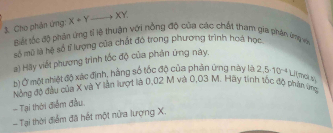 Cho phản ứng: X+Yto XY. 
Biết tốc độ phản ứng tỉ lệ thuận với nồng độ của các chất tham gia phản ứng với 
số mũ là hệ số tỉ lượng của chất đó trong phương trình hoá học. 
a) Hãy viết phương trình tốc độ của phản ứng này. 
b) Ở một nhiệt độ xác định, hằng số tốc độ của phản ứng này là 2,5· 10^(-4)L/ (mol.s) 
Nồng độ đầu của X và Y lần lượt là 0,02 M và 0,03 M. Hãy tính tốc độ phản ứng: 
- Tại thời điểm đầu. 
- Tại thời điểm đã hết một nửa lượng X.