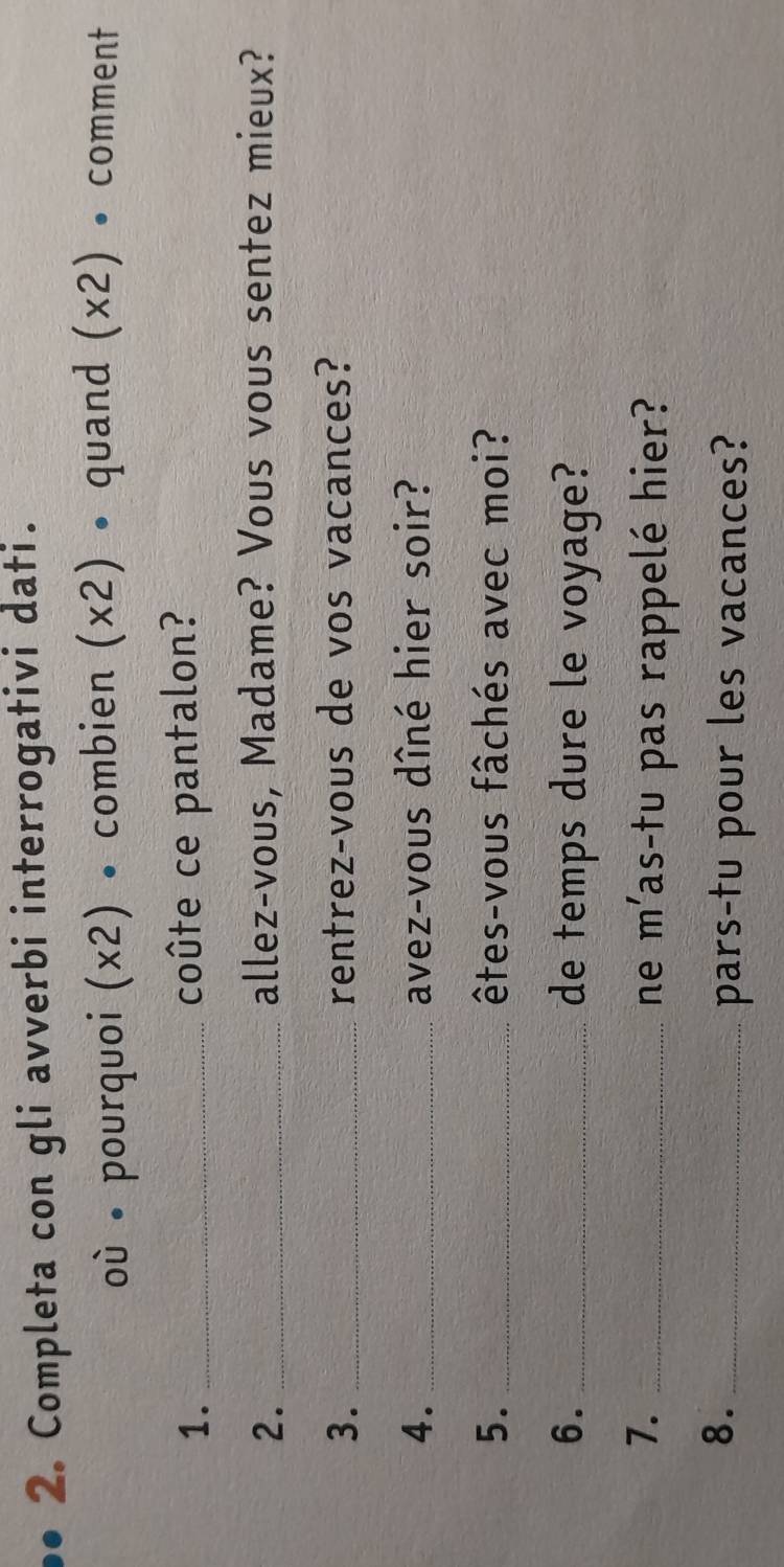 Completa con gli avverbi interrogativi dati. 
où pourquoi (* 2) • combien (* 2) • quand (* 2) • comment 
1. _coûte ce pantalon? 
2. _allez-vous, Madame? Vous vous sentez mieux? 
3. _rentrez-vous de vos vacances? 
4. _avez-vous dîné hier soir? 
5. _êtes-vous fâchés avec moi? 
6. _de temps dure le voyage? 
7._ 
ne m' 'as-tu pas rappelé hier? 
8._ 
pars-tu pour les vacances?