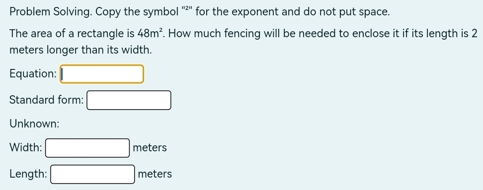 Problem Solving. Copy the symbol '²' for the exponent and do not put space. 
The area of a rectangle is 48m^2. How much fencing will be needed to enclose it if its length is 2
meters longer than its width. 
Equation: 
Standard form: 
Unknown: 
Width: □ meters
Length: □ meters