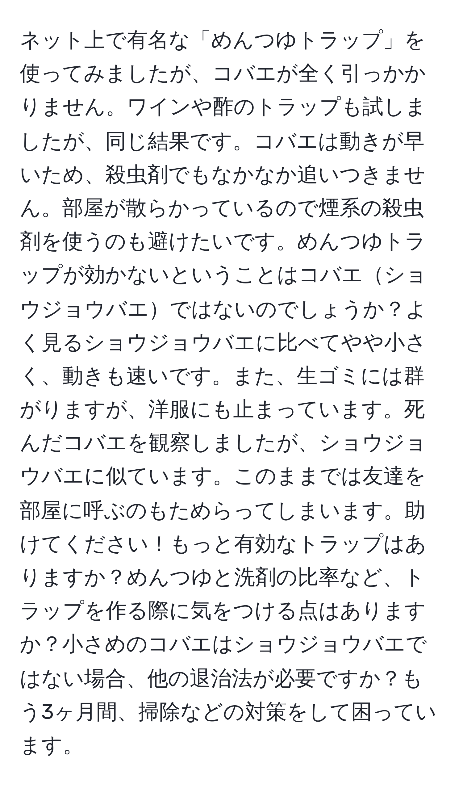 ネット上で有名な「めんつゆトラップ」を使ってみましたが、コバエが全く引っかかりません。ワインや酢のトラップも試しましたが、同じ結果です。コバエは動きが早いため、殺虫剤でもなかなか追いつきません。部屋が散らかっているので煙系の殺虫剤を使うのも避けたいです。めんつゆトラップが効かないということはコバエショウジョウバエではないのでしょうか？よく見るショウジョウバエに比べてやや小さく、動きも速いです。また、生ゴミには群がりますが、洋服にも止まっています。死んだコバエを観察しましたが、ショウジョウバエに似ています。このままでは友達を部屋に呼ぶのもためらってしまいます。助けてください！もっと有効なトラップはありますか？めんつゆと洗剤の比率など、トラップを作る際に気をつける点はありますか？小さめのコバエはショウジョウバエではない場合、他の退治法が必要ですか？もう3ヶ月間、掃除などの対策をして困っています。