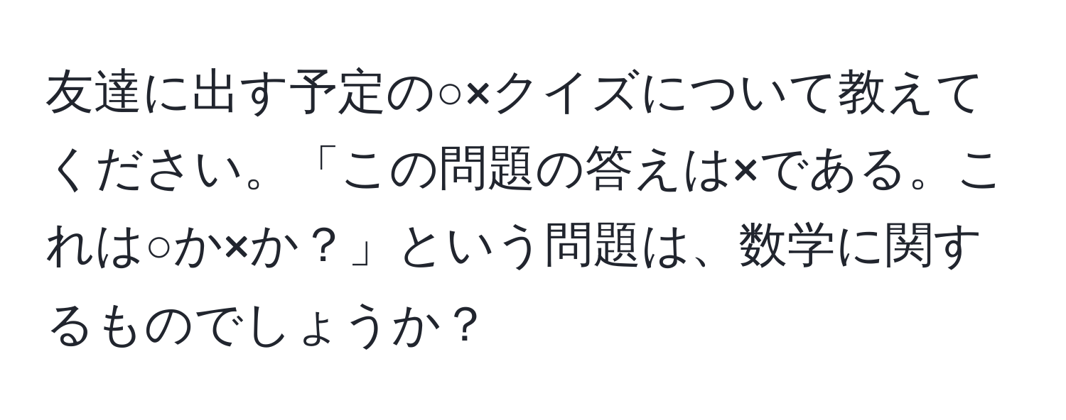 友達に出す予定の○×クイズについて教えてください。「この問題の答えは×である。これは○か×か？」という問題は、数学に関するものでしょうか？