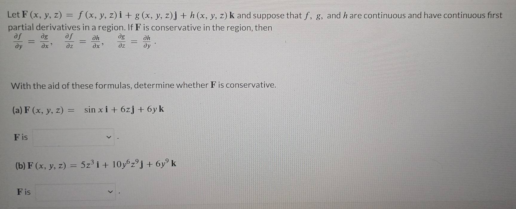 Let F(x,y,z)=f(x,y,z)i+g(x,y,z)j+h(x,y,z)k and suppose that ƒ , g, and h are continuous and have continuous first 
partial derivatives in a region. If F is conservative in the region, then
 partial f/partial y = partial g/partial x ,  partial f/partial z = partial h/partial x ,  partial g/partial z = partial h/partial y . 
With the aid of these formulas, determine whether F is conservative. 
(a) F(x,y,z)=sin xi+6zj+6yk
F is
1
(b) F(x,y,z)=5z^3i+10y^6z^9j+6y^9k
F is