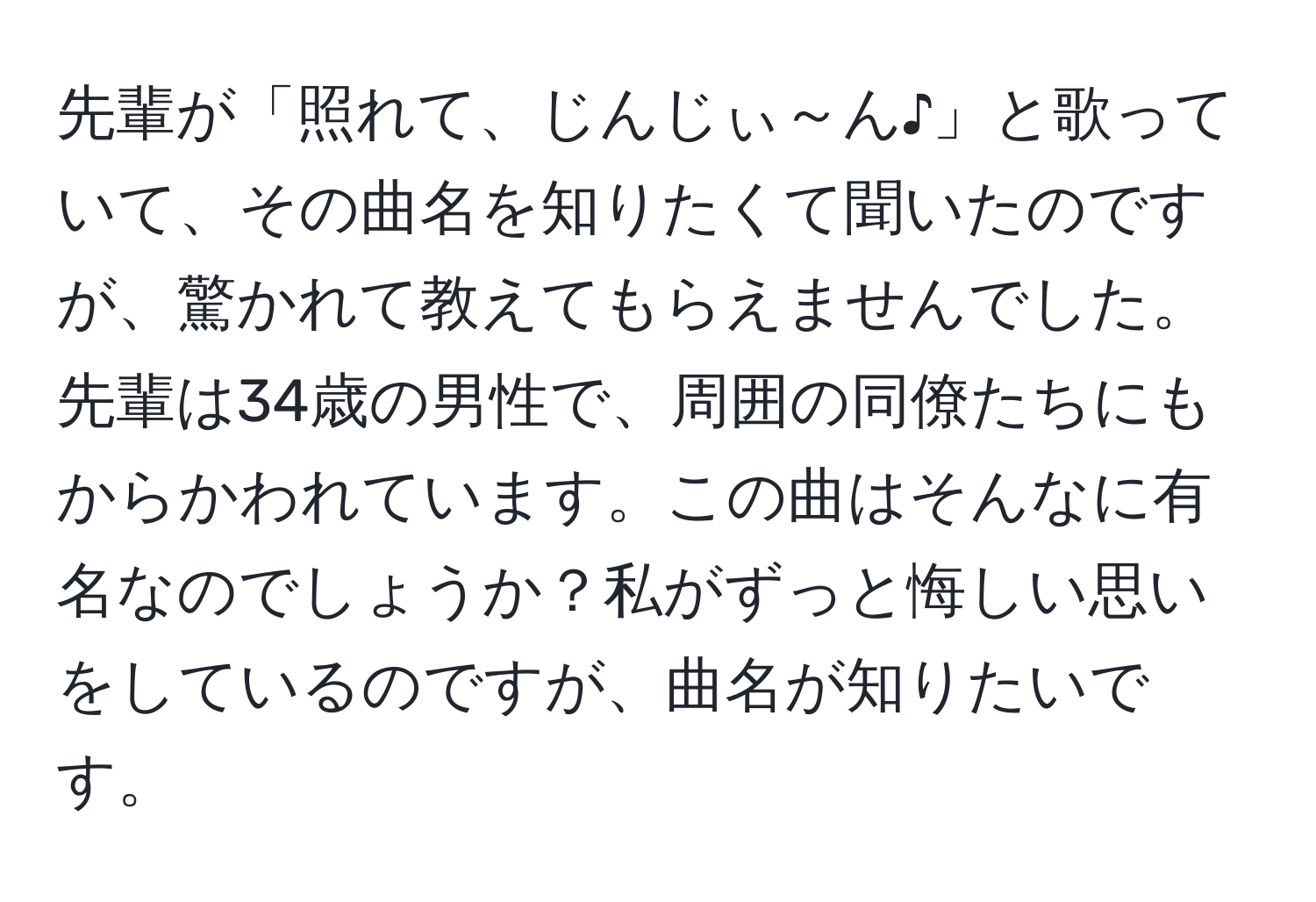 先輩が「照れて、じんじぃ～ん♪」と歌っていて、その曲名を知りたくて聞いたのですが、驚かれて教えてもらえませんでした。先輩は34歳の男性で、周囲の同僚たちにもからかわれています。この曲はそんなに有名なのでしょうか？私がずっと悔しい思いをしているのですが、曲名が知りたいです。