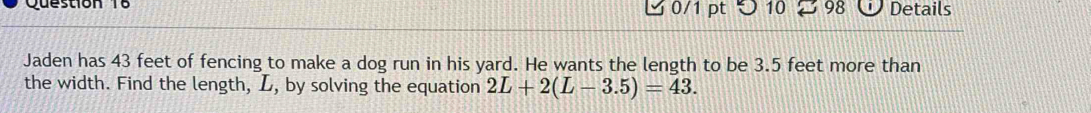 つ 10 98 Details 
Jaden has 43 feet of fencing to make a dog run in his yard. He wants the length to be 3.5 feet more than 
the width. Find the length, L, by solving the equation 2L+2(L-3.5)=43.