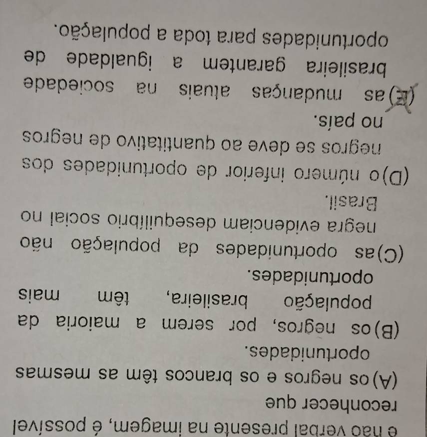 é não verbal presente na imagem, é possível
reconhecer que
(A)os negros e os brancos têm as mesmas
oportunidades.
(B)os negros, por serem a maioria da
população brasileira, têm mais
oportunidades.
(C)as oportunidades da população não
negra evidenciam desequilíbrio social no
Brasil.
(D)o número inferior de oportunidades dos
negros se deve ao quantitativo de negros
no país.
(E) as mudanças atuais na sociedade
brasileira garantem a igualdade de
oportunidades para toda a população.