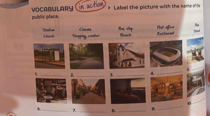 VOCABULARY (in action 
Label the picture with the name of the 
public place. 
Stadium Cinema Bus stop Post office Firi 
Church Shopping. center Beach Restaurant Streat 
5. 
_ 
1._ 
2._ 
3. 
4. 
_ 
10. 
_ 
6._ 
7._ 
8._ 
9. 
_