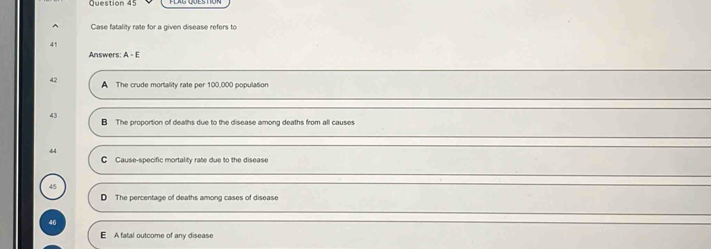 Case fatality rate for a given disease refers to
41
Answers: A - E
42 A The crude mortality rate per 100,000 population
43 B The proportion of deaths due to the disease among deaths from all causes
44
C Cause-specific mortality rate due to the disease
45
D The percentage of deaths among cases of disease
46
E A fatal outcome of any disease